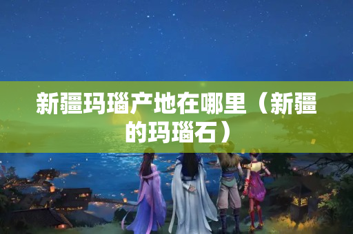 新疆瑪瑙產地在哪里（新疆的瑪瑙石）