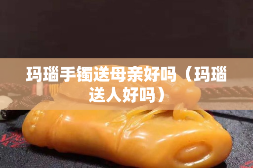 瑪瑙手鐲送母親好嗎（瑪瑙送人好嗎）