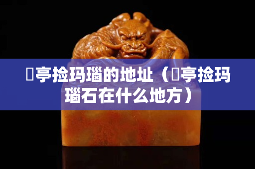 猇亭撿瑪瑙的地址（猇亭撿瑪瑙石在什么地方）