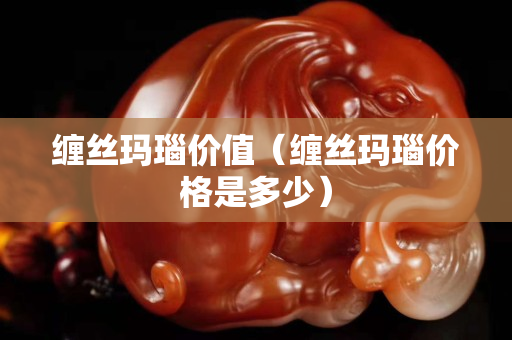 纏絲瑪瑙價(jià)值（纏絲瑪瑙價(jià)格是多少）