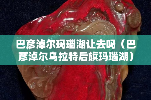 巴彥淖爾瑪瑙湖讓去嗎（巴彥淖爾烏拉特后旗瑪瑙湖）