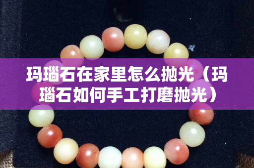 瑪瑙石在家里怎么拋光（瑪瑙石如何手工打磨拋光）