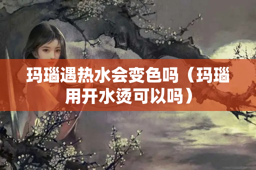 瑪瑙遇熱水會(huì)變色嗎（瑪瑙用開水燙可以嗎）