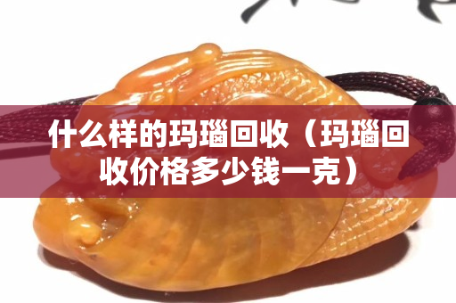 什么樣的瑪瑙回收（瑪瑙回收價格多少錢一克）