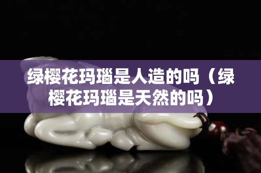 綠櫻花瑪瑙是人造的嗎（綠櫻花瑪瑙是天然的嗎）