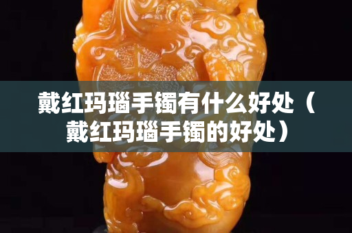 戴紅瑪瑙手鐲有什么好處（戴紅瑪瑙手鐲的好處）