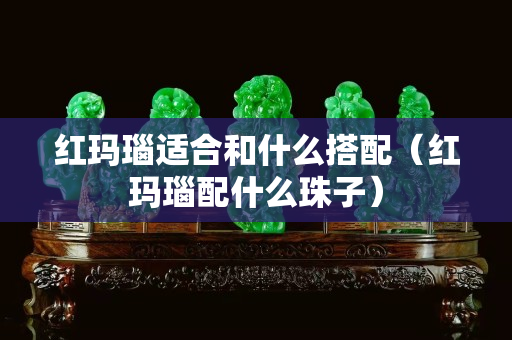 紅瑪瑙適合和什么搭配（紅瑪瑙配什么珠子）
