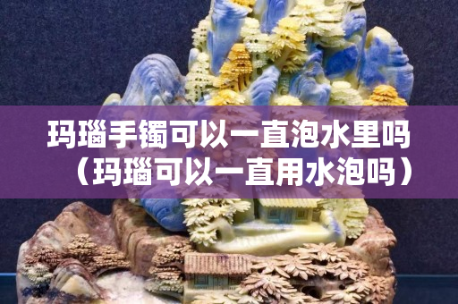瑪瑙手鐲可以一直泡水里嗎（瑪瑙可以一直用水泡嗎）