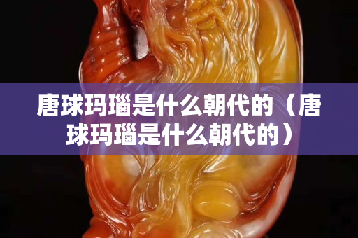 唐球瑪瑙是什么朝代的（唐球瑪瑙是什么朝代的）