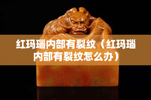 紅瑪瑙內部有裂紋（紅瑪瑙內部有裂紋怎么辦）