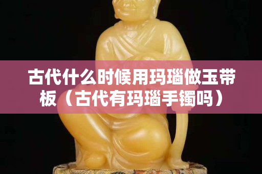 古代什么時候用瑪瑙做玉帶板（古代有瑪瑙手鐲嗎）