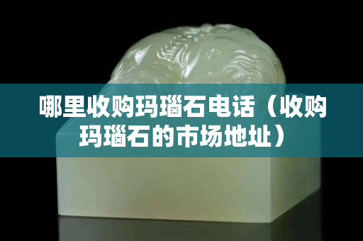 哪里收購瑪瑙石電話（收購瑪瑙石的市場地址）