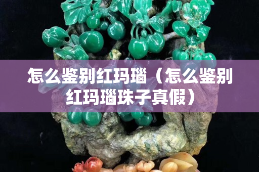 怎么鑒別紅瑪瑙（怎么鑒別紅瑪瑙珠子真假）
