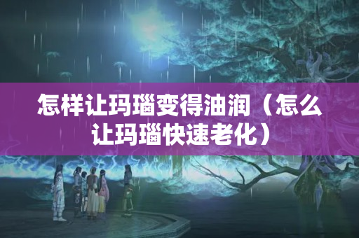 怎樣讓瑪瑙變得油潤（怎么讓瑪瑙快速老化）