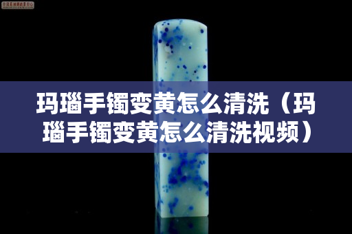 瑪瑙手鐲變黃怎么清洗（瑪瑙手鐲變黃怎么清洗視頻）