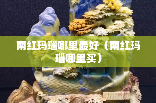 南紅瑪瑙哪里最好（南紅瑪瑙哪里買）