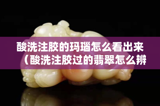 酸洗注膠的瑪瑙怎么看出來（酸洗注膠過的翡翠怎么辨別）