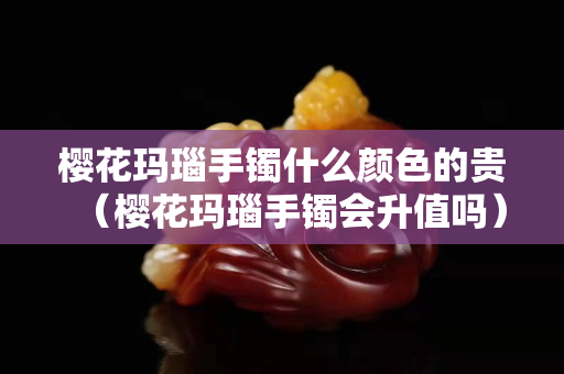櫻花瑪瑙手鐲什么顏色的貴（櫻花瑪瑙手鐲會升值嗎）