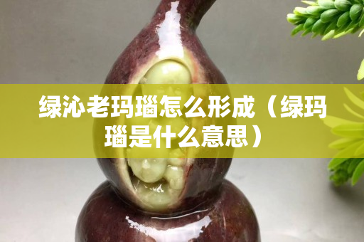 綠沁老瑪瑙怎么形成（綠瑪瑙是什么意思）