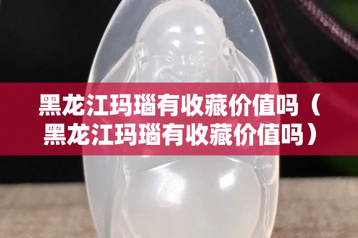 黑龍江瑪瑙有收藏價(jià)值嗎（黑龍江瑪瑙有收藏價(jià)值嗎）