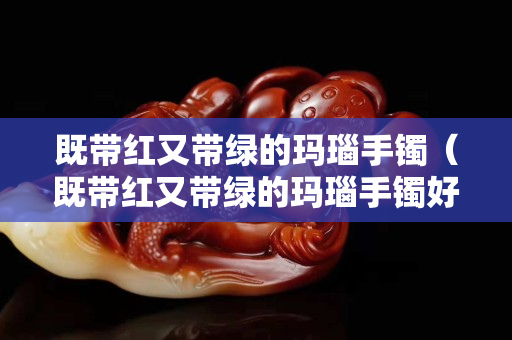 既帶紅又帶綠的瑪瑙手鐲（既帶紅又帶綠的瑪瑙手鐲好嗎）