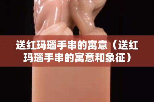 送紅瑪瑙手串的寓意（送紅瑪瑙手串的寓意和象征）