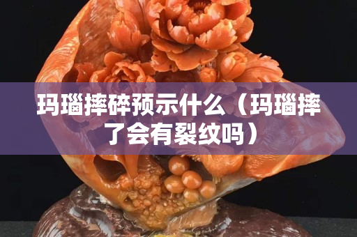 瑪瑙摔碎預示什么（瑪瑙摔了會有裂紋嗎）