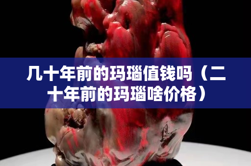 幾十年前的瑪瑙值錢嗎（二十年前的瑪瑙啥價格）