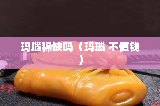 瑪瑙稀缺嗎（瑪瑙 不值錢）