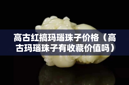 高古紅搞瑪瑙珠子價格（高古瑪瑙珠子有收藏價值嗎）