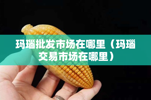瑪瑙批發(fā)市場在哪里（瑪瑙交易市場在哪里）