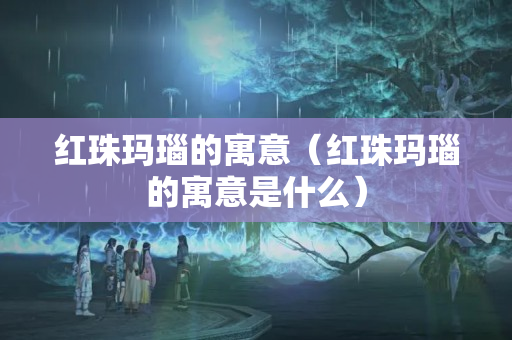 紅珠瑪瑙的寓意（紅珠瑪瑙的寓意是什么）