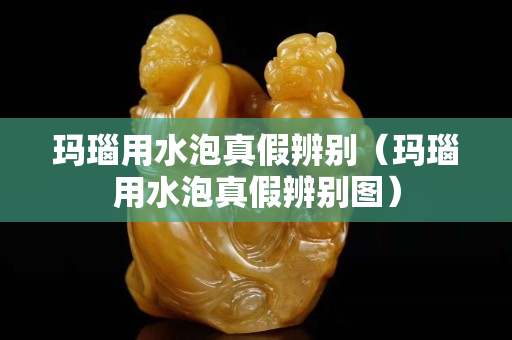 瑪瑙用水泡真假辨別（瑪瑙用水泡真假辨別圖）