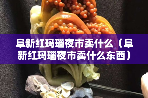 阜新紅瑪瑙夜市賣什么（阜新紅瑪瑙夜市賣什么東西）