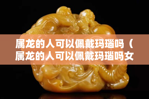 屬龍的人可以佩戴瑪瑙嗎（屬龍的人可以佩戴瑪瑙嗎女）
