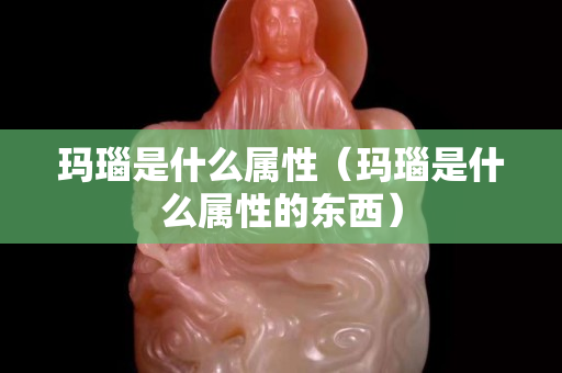瑪瑙是什么屬性（瑪瑙是什么屬性的東西）