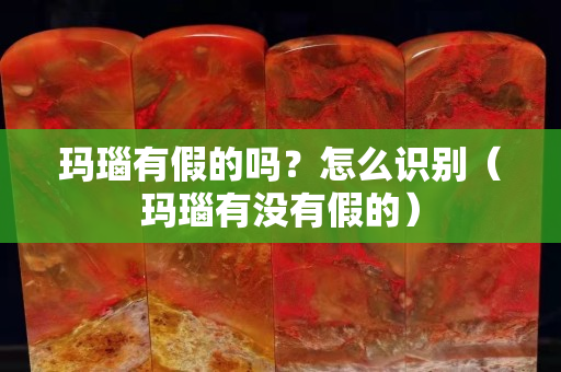 瑪瑙有假的嗎？怎么識別（瑪瑙有沒有假的）