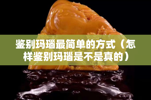 鑒別瑪瑙最簡單的方式（怎樣鑒別瑪瑙是不是真的）