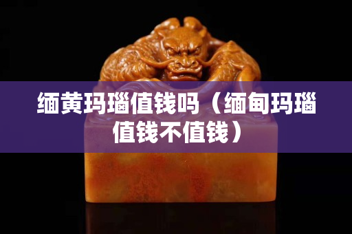 緬黃瑪瑙值錢嗎（緬甸瑪瑙值錢不值錢）