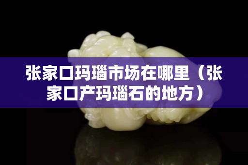 張家口瑪瑙市場在哪里（張家口產瑪瑙石的地方）