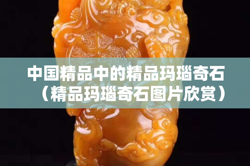 中國精品中的精品瑪瑙奇石（精品瑪瑙奇石圖片欣賞）