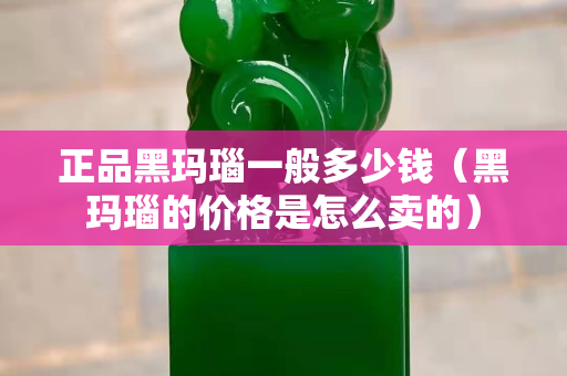 正品黑瑪瑙一般多少錢（黑瑪瑙的價格是怎么賣的）