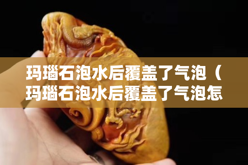 瑪瑙石泡水后覆蓋了氣泡（瑪瑙石泡水后覆蓋了氣泡怎么處理）