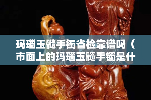 瑪瑙玉髓手鐲省檢靠譜嗎（市面上的瑪瑙玉髓手鐲是什么做的）