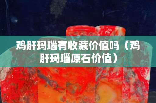 雞肝瑪瑙有收藏價值嗎（雞肝瑪瑙原石價值）