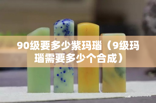 90級要多少紫瑪瑙（9級瑪瑙需要多少個合成）