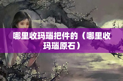 哪里收瑪瑙把件的（哪里收瑪瑙原石）