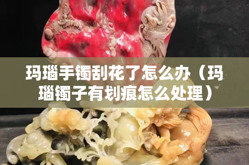 瑪瑙手鐲刮花了怎么辦（瑪瑙鐲子有劃痕怎么處理）