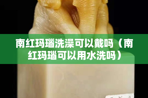 南紅瑪瑙洗澡可以戴嗎（南紅瑪瑙可以用水洗嗎）