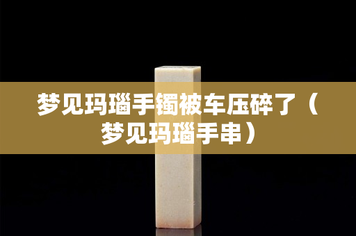 夢見瑪瑙手鐲被車壓碎了（夢見瑪瑙手串）